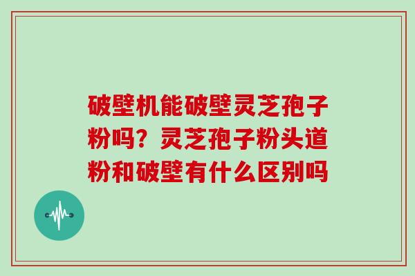 破壁机能破壁灵芝孢子粉吗？灵芝孢子粉头道粉和破壁有什么区别吗