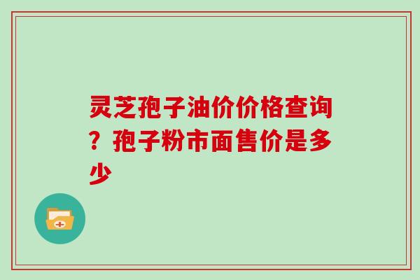 灵芝孢子油价价格查询？孢子粉市面售价是多少