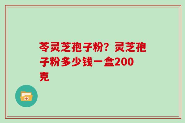 苓灵芝孢子粉？灵芝孢子粉多少钱一盒200克