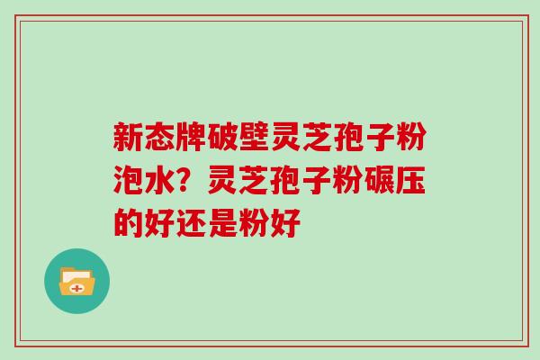 新态牌破壁灵芝孢子粉泡水？灵芝孢子粉碾压的好还是粉好