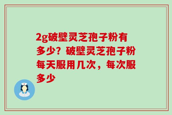 2g破壁灵芝孢子粉有多少？破壁灵芝孢子粉每天服用几次，每次服多少