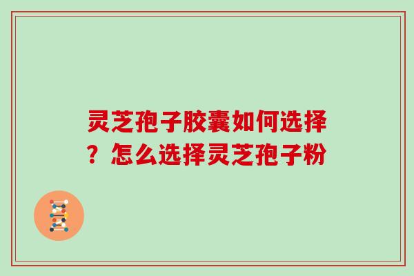 灵芝孢子胶囊如何选择？怎么选择灵芝孢子粉