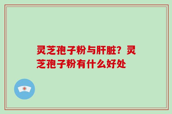 灵芝孢子粉与？灵芝孢子粉有什么好处