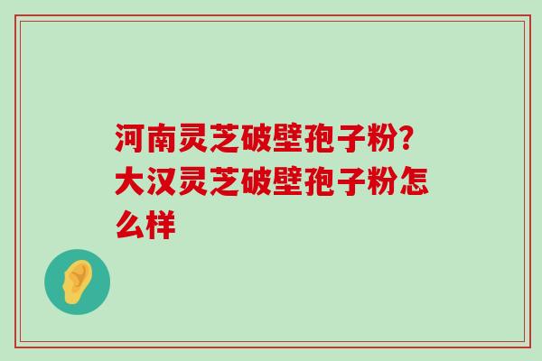 河南灵芝破壁孢子粉？大汉灵芝破壁孢子粉怎么样