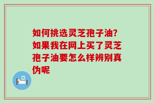 如何挑选灵芝孢子油？如果我在网上买了灵芝孢子油要怎么样辨别真伪呢