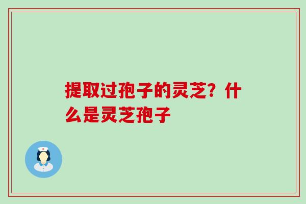 提取过孢子的灵芝？什么是灵芝孢子