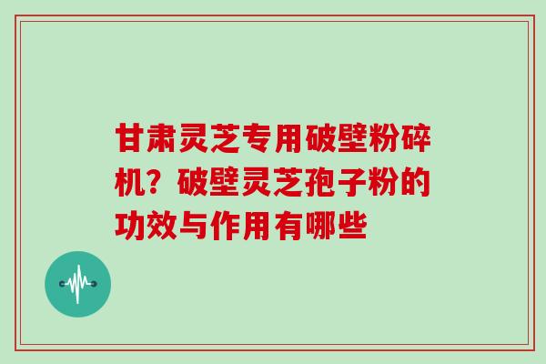 甘肃灵芝专用破壁粉碎机？破壁灵芝孢子粉的功效与作用有哪些