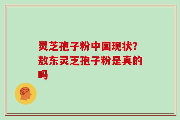 灵芝孢子粉中国现状？敖东灵芝孢子粉是真的吗