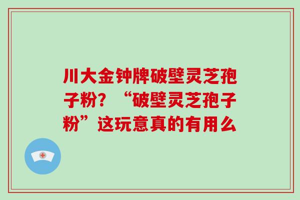 川大金钟牌破壁灵芝孢子粉？“破壁灵芝孢子粉”这玩意真的有用么