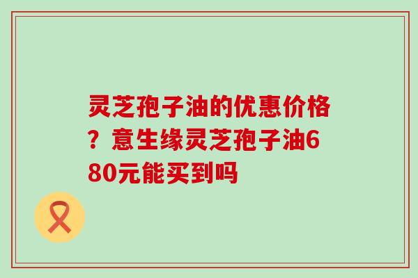 灵芝孢子油的优惠价格？意生缘灵芝孢子油680元能买到吗