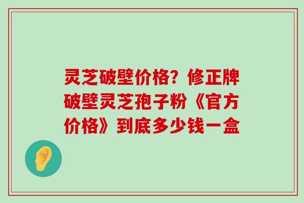 灵芝破壁价格？修正牌破壁灵芝孢子粉《官方价格》到底多少钱一盒