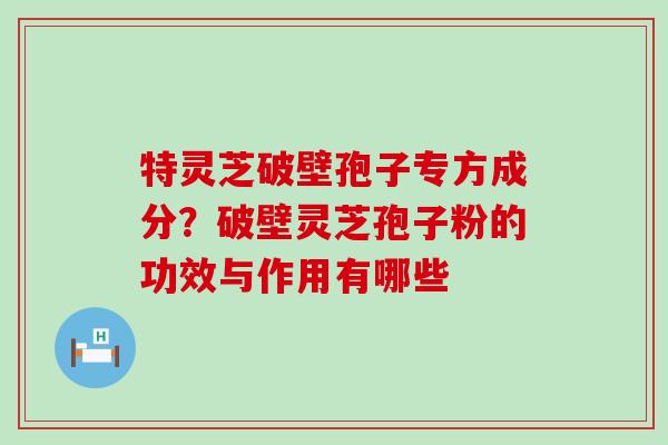 特灵芝破壁孢子专方成分？破壁灵芝孢子粉的功效与作用有哪些