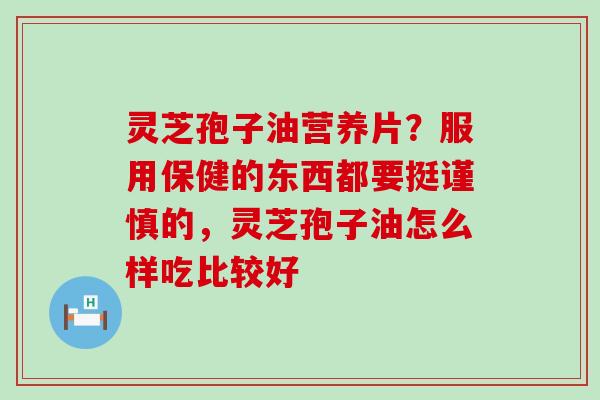 灵芝孢子油营养片？服用保健的东西都要挺谨慎的，灵芝孢子油怎么样吃比较好