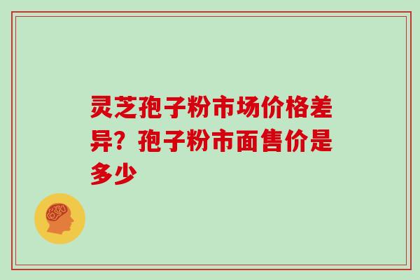 灵芝孢子粉市场价格差异？孢子粉市面售价是多少