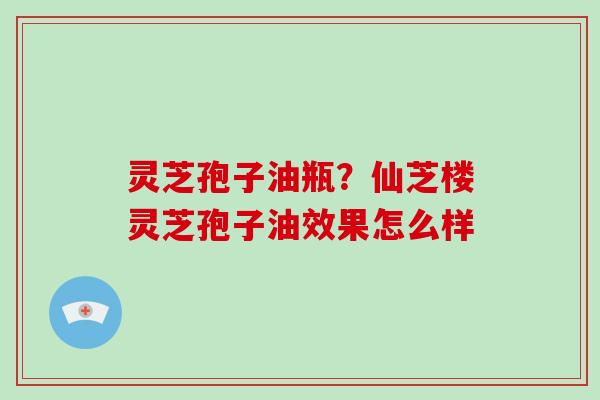 灵芝孢子油瓶？仙芝楼灵芝孢子油效果怎么样