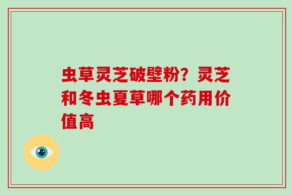 虫草灵芝破壁粉？灵芝和冬虫夏草哪个药用价值高