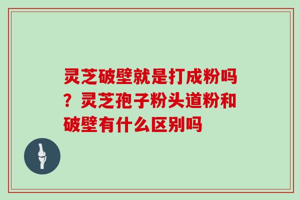 灵芝破壁就是打成粉吗？灵芝孢子粉头道粉和破壁有什么区别吗