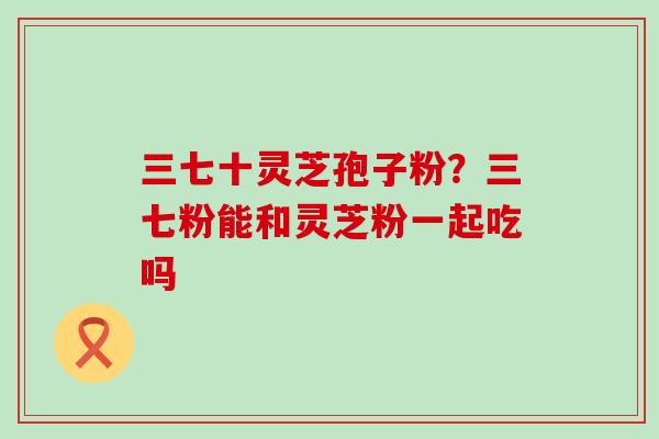 三七十灵芝孢子粉？三七粉能和灵芝粉一起吃吗