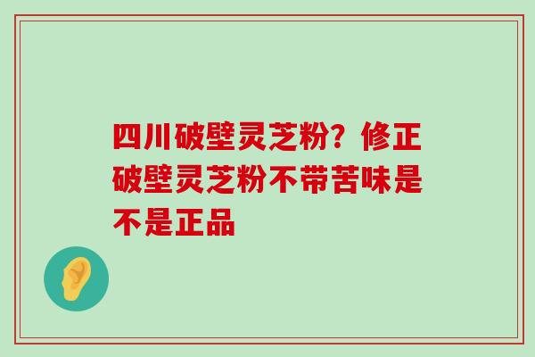 四川破壁灵芝粉？修正破壁灵芝粉不带苦味是不是正品