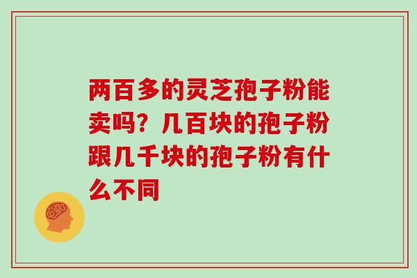 两百多的灵芝孢子粉能卖吗？几百块的孢子粉跟几千块的孢子粉有什么不同