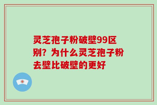 灵芝孢子粉破壁99区别？为什么灵芝孢子粉去壁比破壁的更好