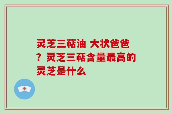 灵芝三萜油 大状爸爸？灵芝三萜含量高的灵芝是什么