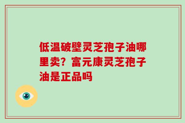 低温破壁灵芝孢子油哪里卖？富元康灵芝孢子油是正品吗