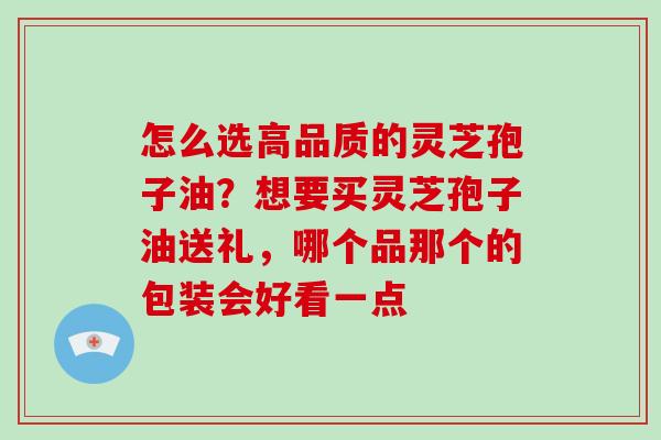 怎么选高品质的灵芝孢子油？想要买灵芝孢子油送礼，哪个品那个的包装会好看一点