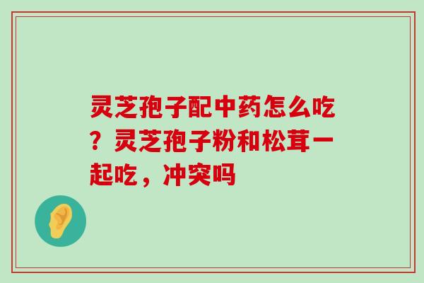 灵芝孢子配怎么吃？灵芝孢子粉和松茸一起吃，冲突吗