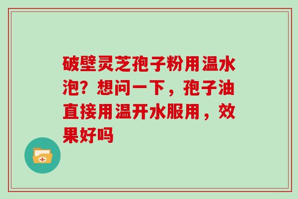 破壁灵芝孢子粉用温水泡？想问一下，孢子油直接用温开水服用，效果好吗