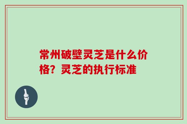 常州破壁灵芝是什么价格？灵芝的执行标准