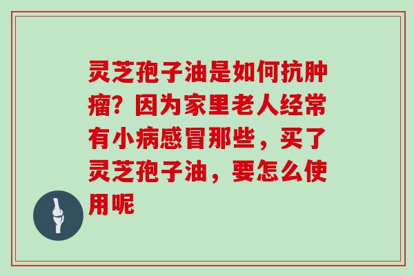 灵芝孢子油是如何抗？因为家里老人经常有小那些，买了灵芝孢子油，要怎么使用呢