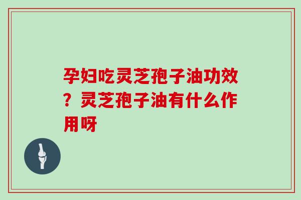 孕妇吃灵芝孢子油功效？灵芝孢子油有什么作用呀