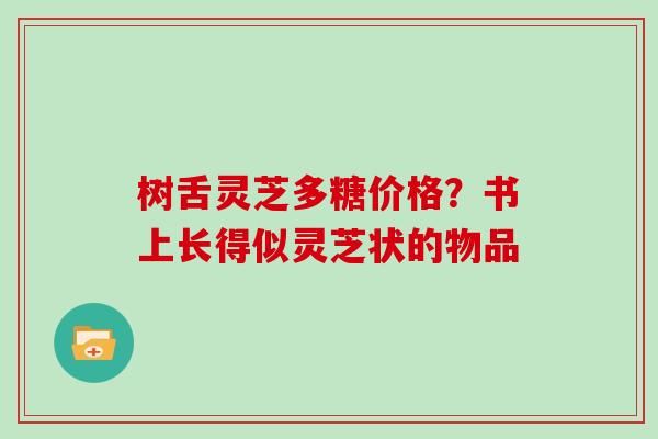 树舌灵芝多糖价格？书上长得似灵芝状的物品