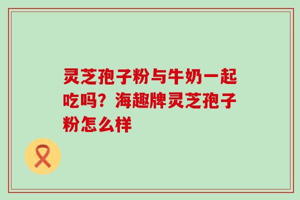 灵芝孢子粉与牛奶一起吃吗？海趣牌灵芝孢子粉怎么样