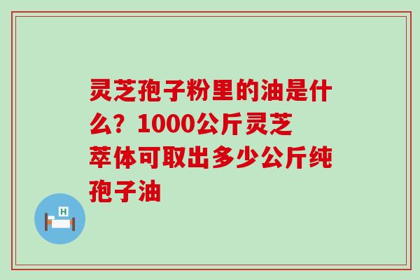 灵芝孢子粉里的油是什么？1000公斤灵芝萃体可取出多少公斤纯孢子油