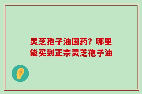 灵芝孢子油国药？哪里能买到正宗灵芝孢子油