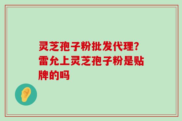 灵芝孢子粉批发代理？雷允上灵芝孢子粉是贴牌的吗