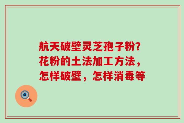 航天破壁灵芝孢子粉？花粉的土法加工方法，怎样破壁，怎样消毒等