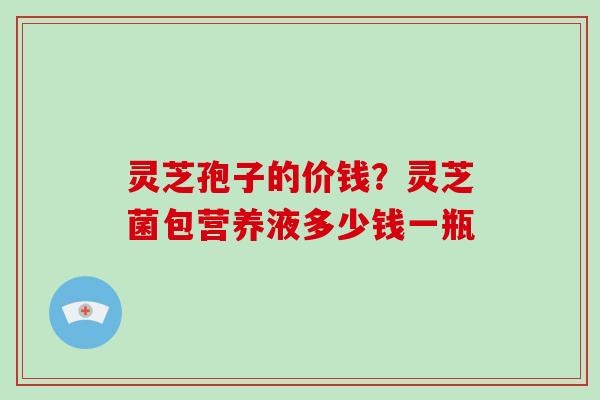 灵芝孢子的价钱？灵芝菌包营养液多少钱一瓶