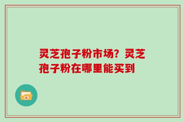 灵芝孢子粉市场？灵芝孢子粉在哪里能买到