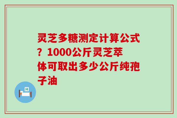 灵芝多糖测定计算公式？1000公斤灵芝萃体可取出多少公斤纯孢子油