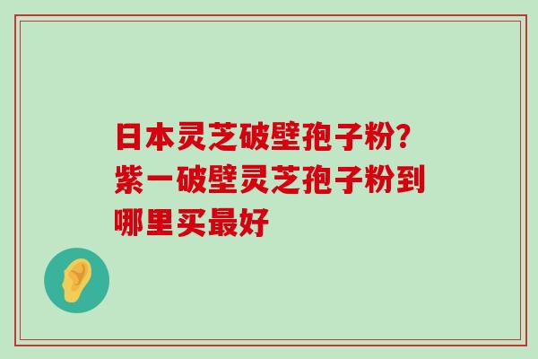 日本灵芝破壁孢子粉？紫一破壁灵芝孢子粉到哪里买好