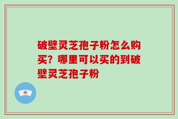 破壁灵芝孢子粉怎么购买？哪里可以买的到破壁灵芝孢子粉