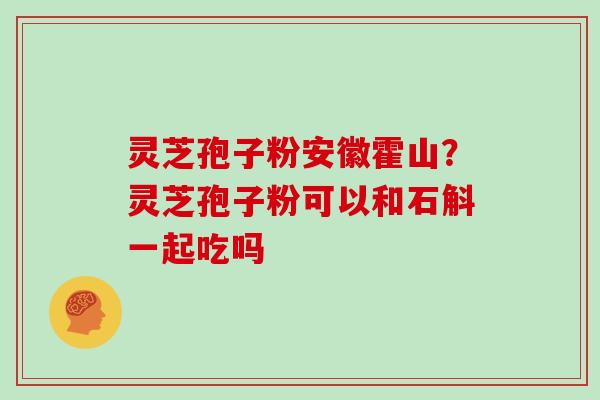 灵芝孢子粉安徽霍山？灵芝孢子粉可以和石斛一起吃吗