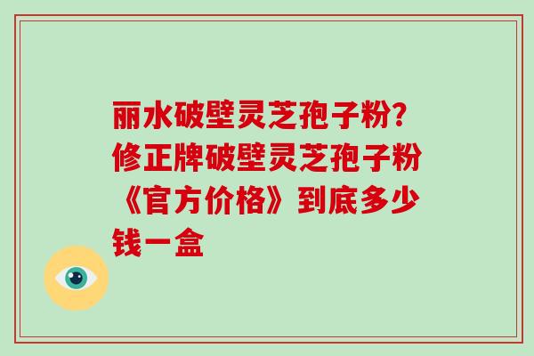 丽水破壁灵芝孢子粉？修正牌破壁灵芝孢子粉《官方价格》到底多少钱一盒