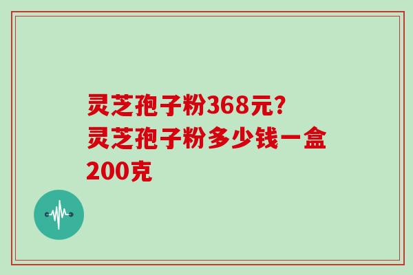 灵芝孢子粉368元？灵芝孢子粉多少钱一盒200克