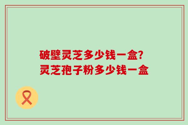 破壁灵芝多少钱一盒？灵芝孢子粉多少钱一盒