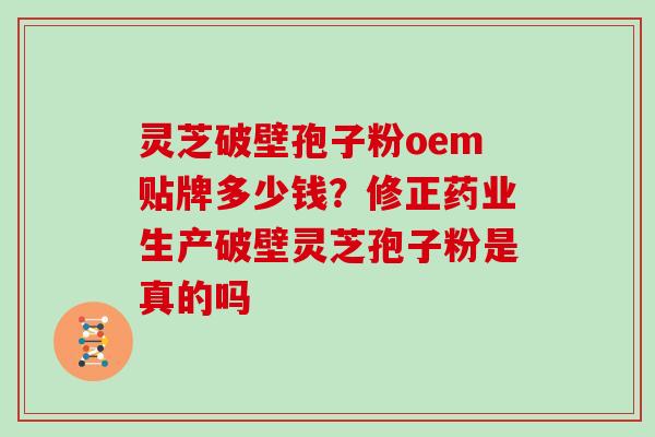 灵芝破壁孢子粉oem贴牌多少钱？修正药业生产破壁灵芝孢子粉是真的吗