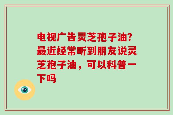 电视广告灵芝孢子油？近经常听到朋友说灵芝孢子油，可以科普一下吗